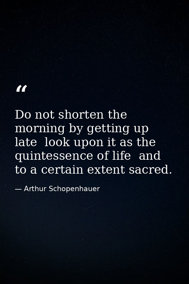Do not shorten the morning by getting up late  look upon it as the quintessence of life  and to a certain extent sacred. — Arthur Schopenhauer