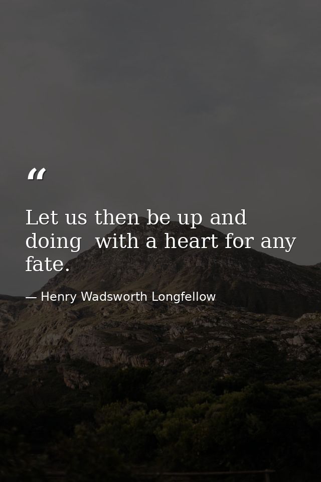Let us then be up and doing  with a heart for any fate. — Henry Wadsworth Longfellow