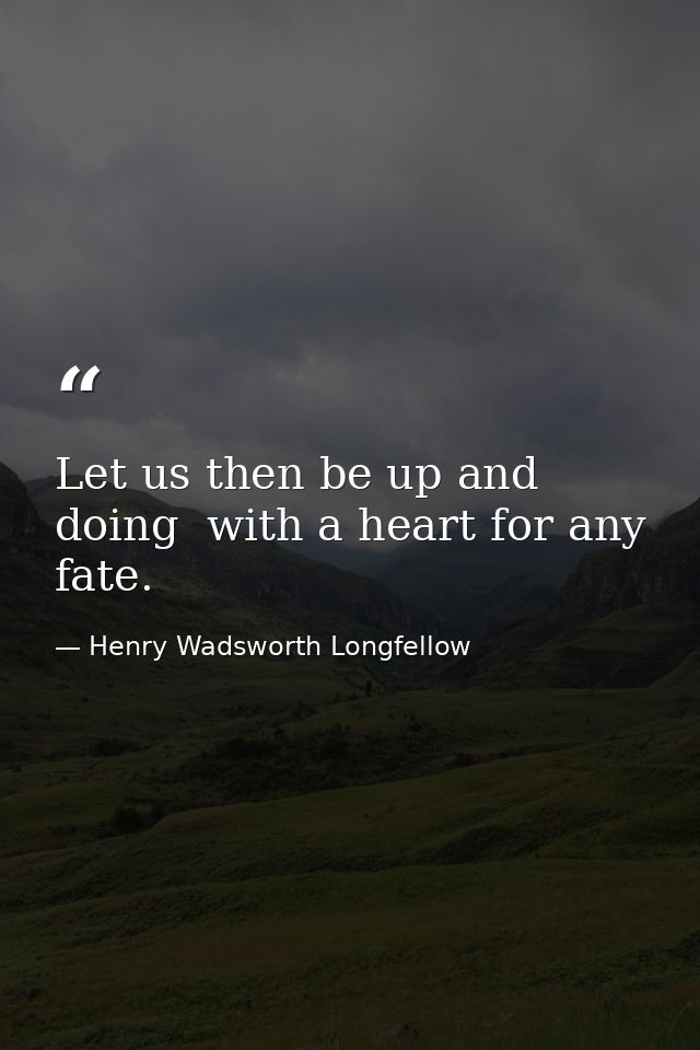 Let us then be up and doing  with a heart for any fate. — Henry Wadsworth Longfellow