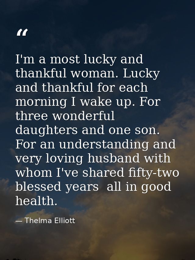 I'm a most lucky and thankful woman. Lucky and thankful for each morning I wake up. For three wonderful daughters and on — Thelma Elliott