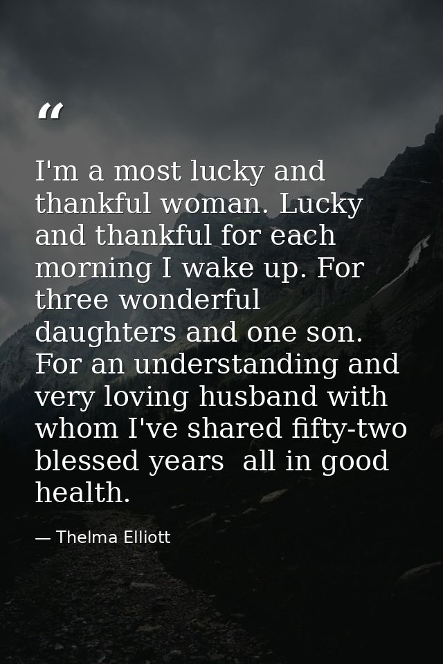 I'm a most lucky and thankful woman. Lucky and thankful for each morning I wake up. For three wonderful daughters and on — Thelma Elliott