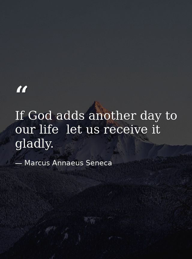 If God adds another day to our life  let us receive it gladly. — Marcus Annaeus Seneca