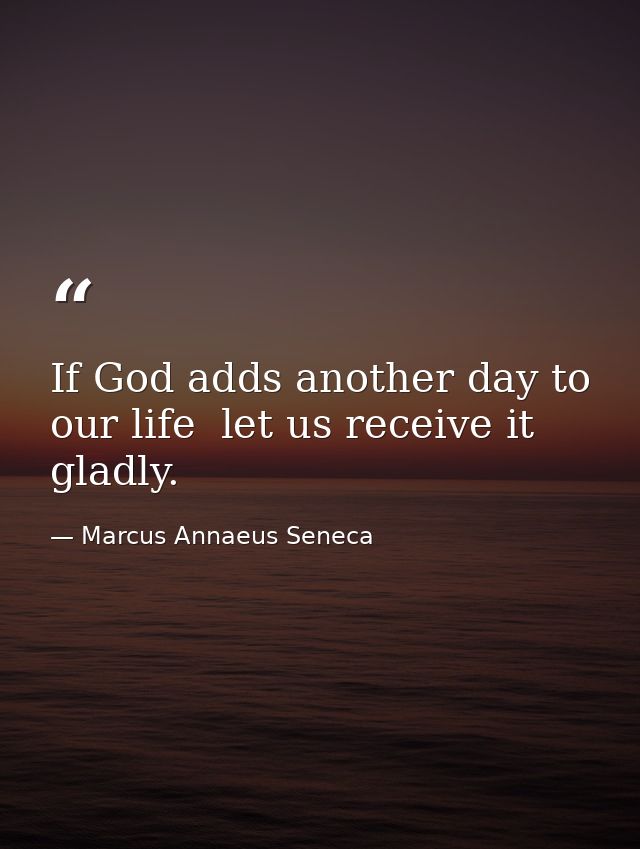 If God adds another day to our life  let us receive it gladly. — Marcus Annaeus Seneca