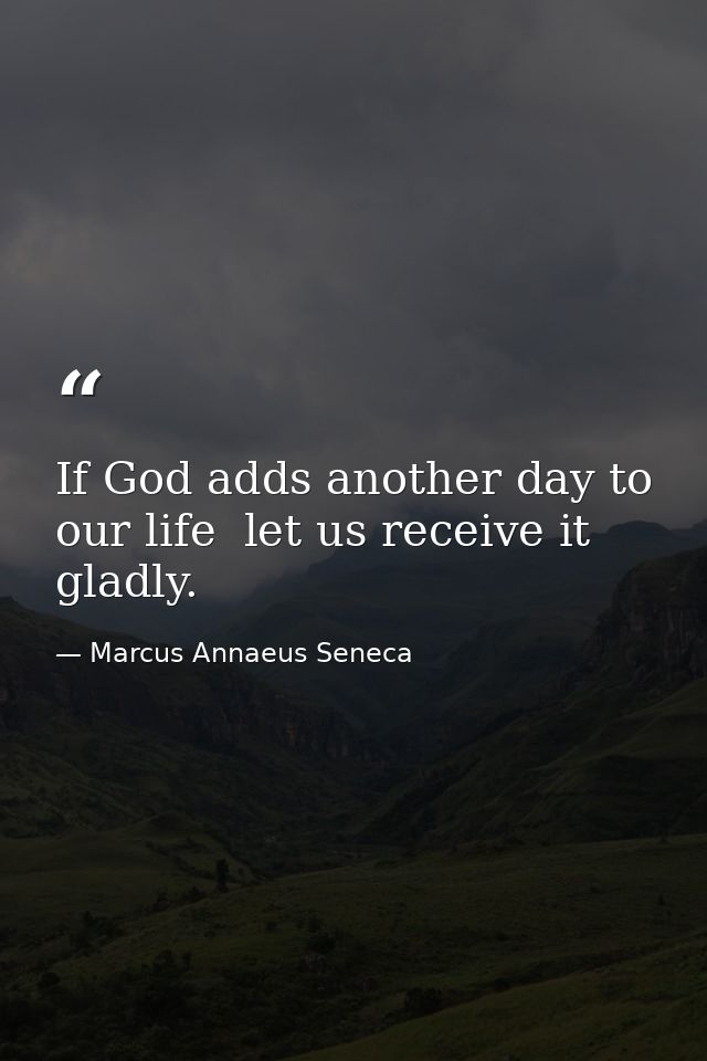 If God adds another day to our life  let us receive it gladly. — Marcus Annaeus Seneca