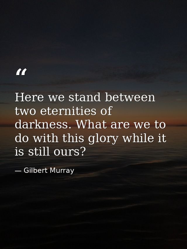 Here we stand between two eternities of darkness. What are we to do with this glory while it is still ours? — Gilbert Murray