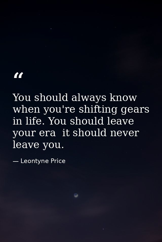 You should always know when you're shifting gears in life. You should leave your era  it should never leave you. — Leontyne Price