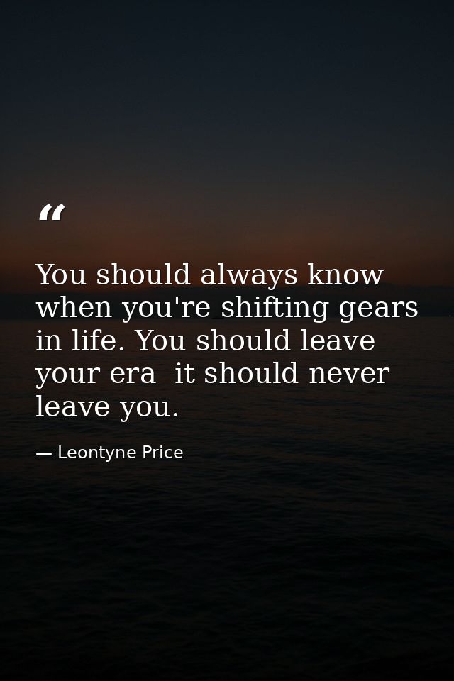 You should always know when you're shifting gears in life. You should leave your era  it should never leave you. — Leontyne Price