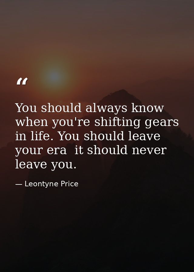 You should always know when you're shifting gears in life. You should leave your era  it should never leave you. — Leontyne Price