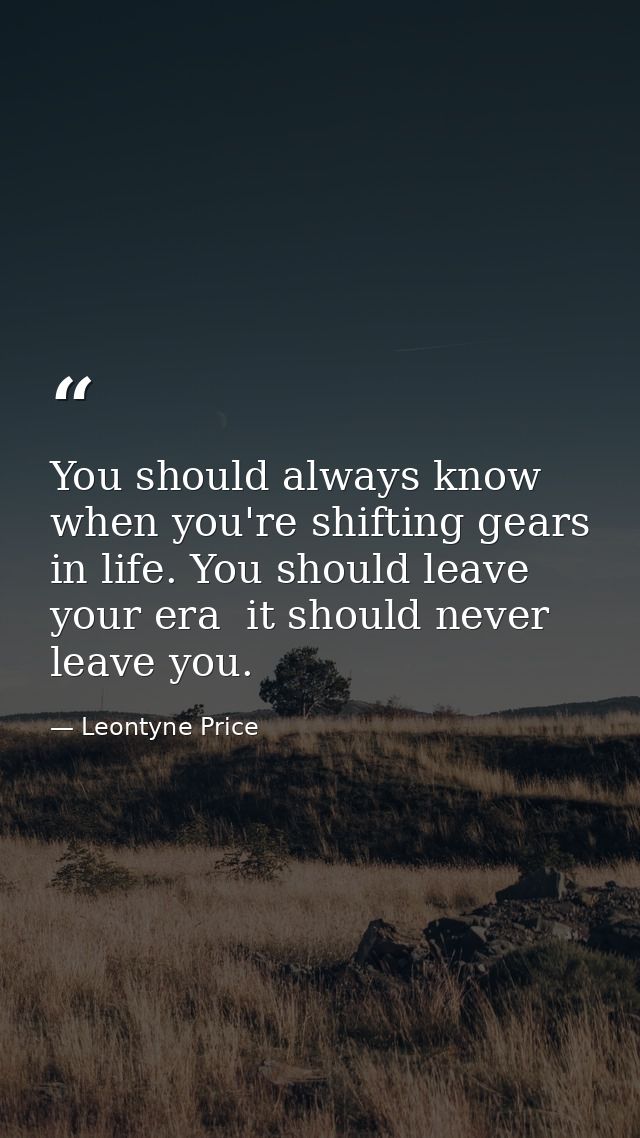 You should always know when you're shifting gears in life. You should leave your era  it should never leave you. — Leontyne Price