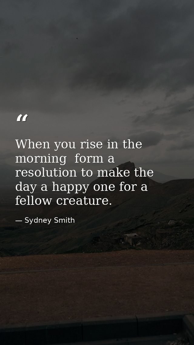 When you rise in the morning  form a resolution to make the day a happy one for a fellow creature. — Sydney Smith