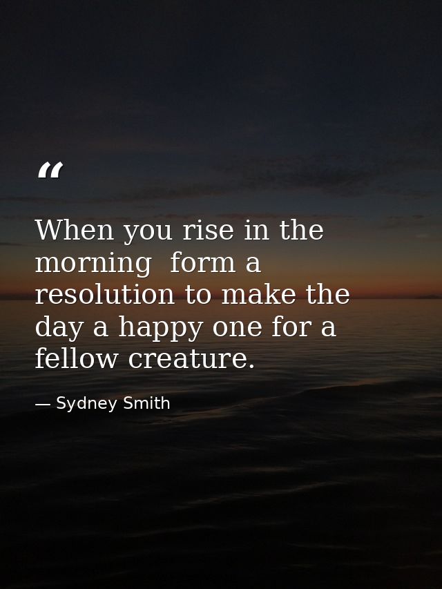 When you rise in the morning  form a resolution to make the day a happy one for a fellow creature. — Sydney Smith