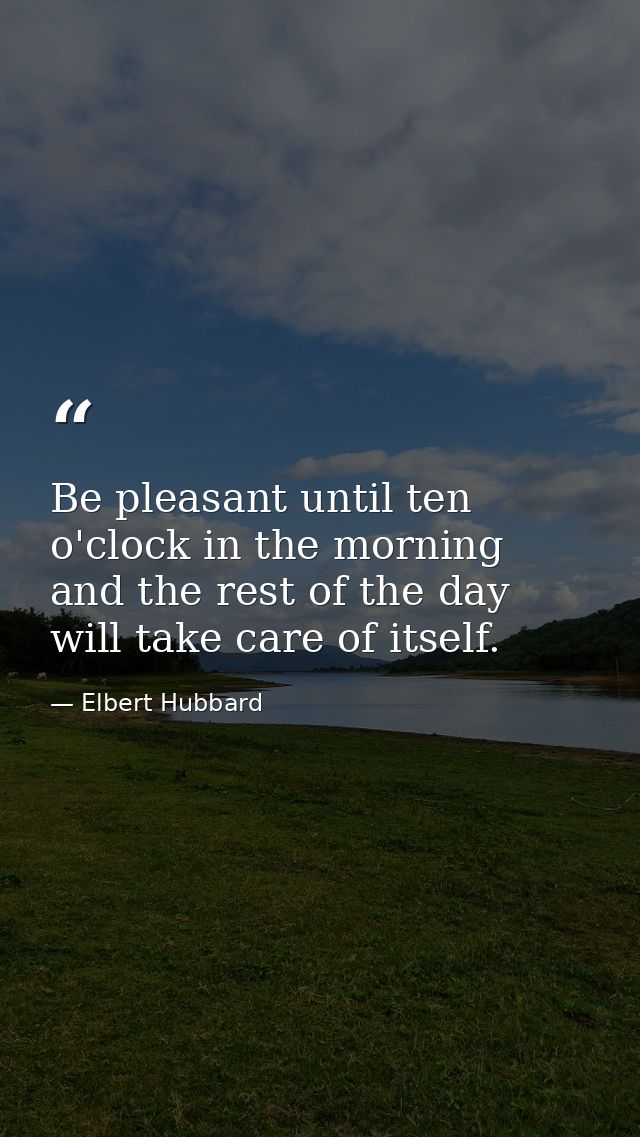Be pleasant until ten o'clock in the morning and the rest of the day will take care of itself. — Elbert Hubbard