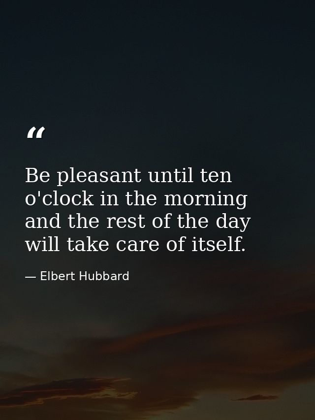 Be pleasant until ten o'clock in the morning and the rest of the day will take care of itself. — Elbert Hubbard