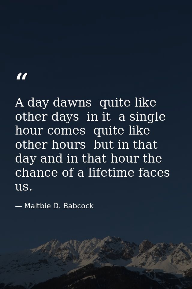 A day dawns  quite like other days  in it  a single hour comes  quite like other hours  but in that day and in that hour — Maltbie D. Babcock
