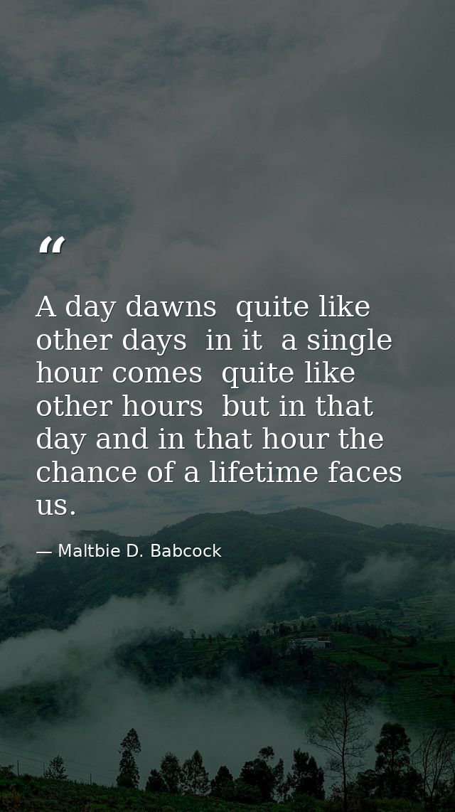 A day dawns  quite like other days  in it  a single hour comes  quite like other hours  but in that day and in that hour — Maltbie D. Babcock