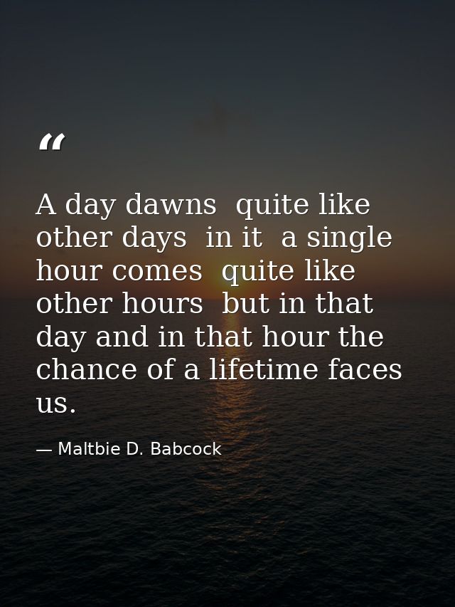A day dawns  quite like other days  in it  a single hour comes  quite like other hours  but in that day and in that hour — Maltbie D. Babcock