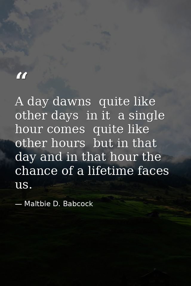 A day dawns  quite like other days  in it  a single hour comes  quite like other hours  but in that day and in that hour — Maltbie D. Babcock