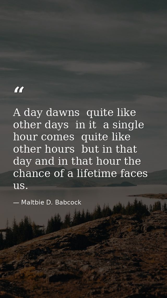 A day dawns  quite like other days  in it  a single hour comes  quite like other hours  but in that day and in that hour — Maltbie D. Babcock