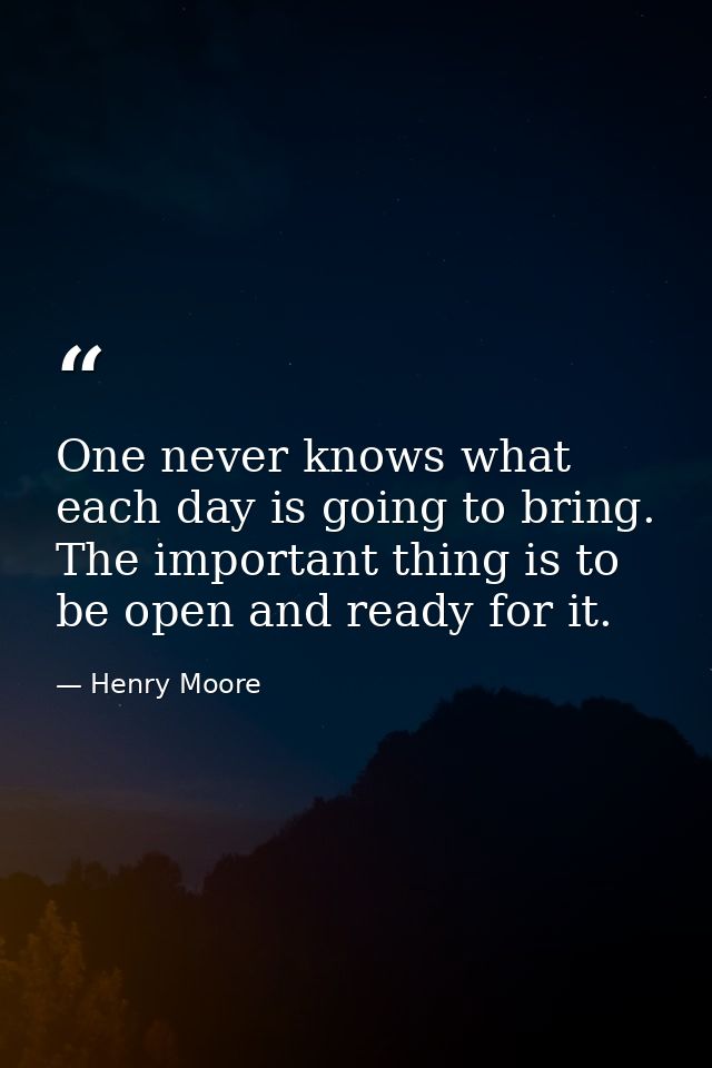 One never knows what each day is going to bring. The important thing is to be open and ready for it. — Henry Moore