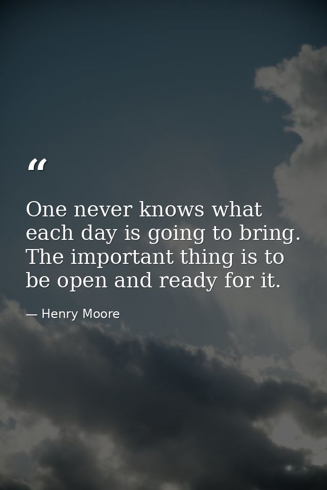 One never knows what each day is going to bring. The important thing is to be open and ready for it. — Henry Moore