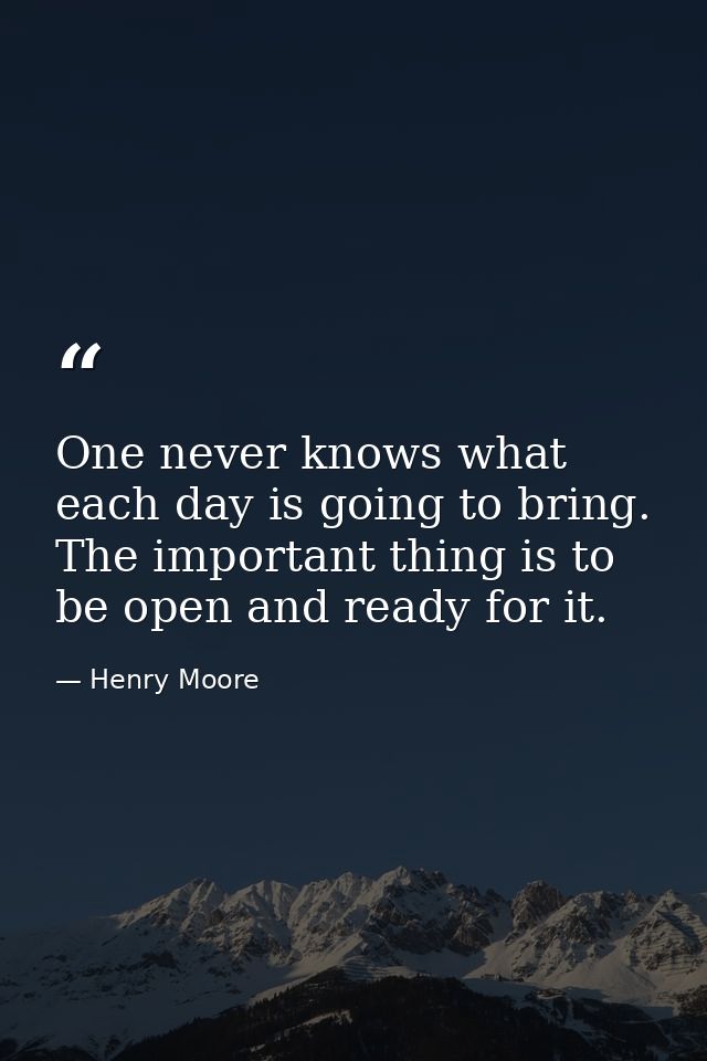 One never knows what each day is going to bring. The important thing is to be open and ready for it. — Henry Moore