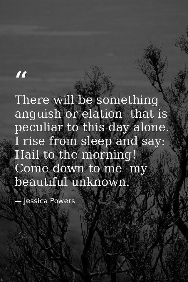 There will be something  anguish or elation  that is peculiar to this day alone. I rise from sleep and say: Hail to the  — Jessica Powers