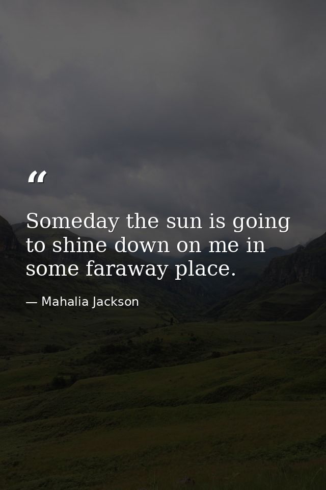 Someday the sun is going to shine down on me in some faraway place. — Mahalia Jackson