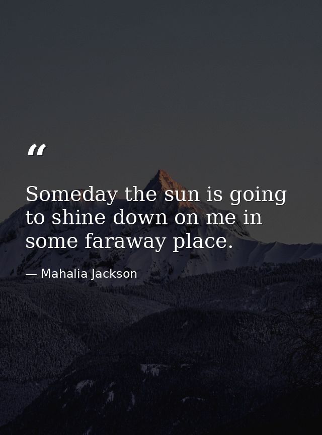 Someday the sun is going to shine down on me in some faraway place. — Mahalia Jackson