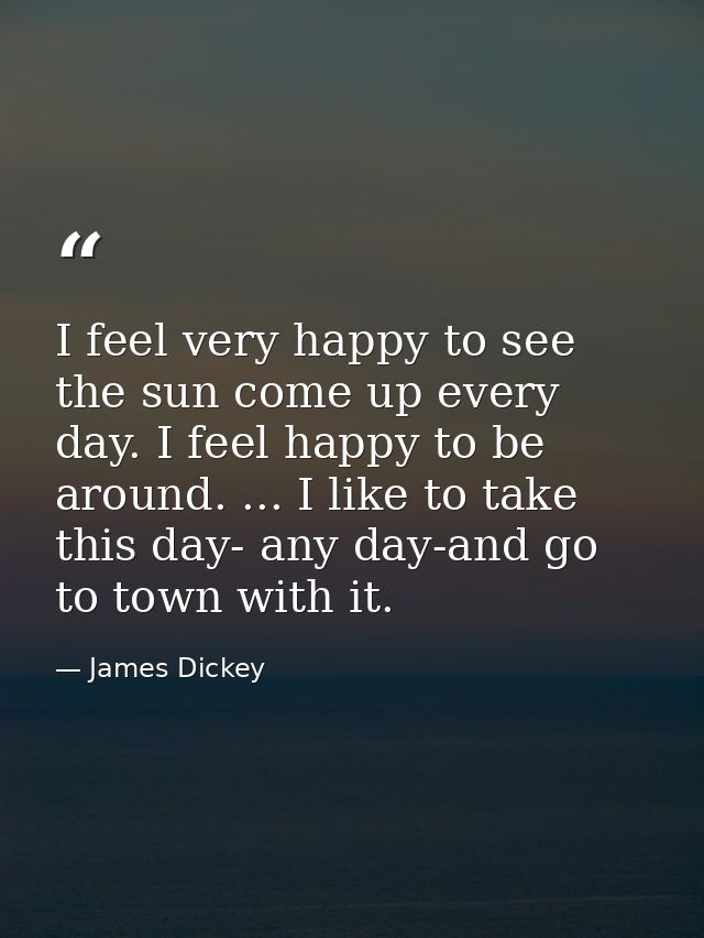 I feel very happy to see the sun come up every day. I feel happy to be around. ... I like to take this day- any day-and  — James Dickey