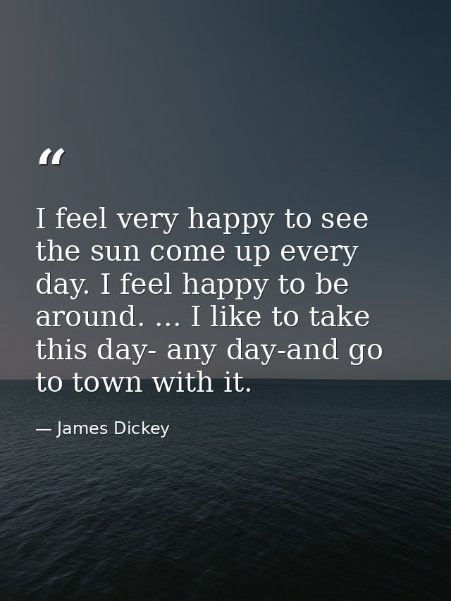 I feel very happy to see the sun come up every day. I feel happy to be around. ... I like to take this day- any day-and  — James Dickey