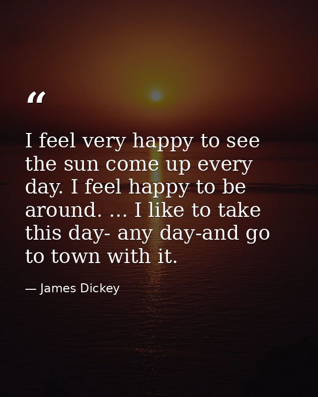 I feel very happy to see the sun come up every day. I feel happy to be around. ... I like to take this day- any day-and  — James Dickey