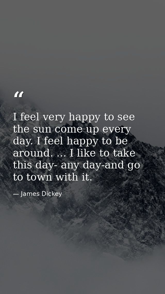 I feel very happy to see the sun come up every day. I feel happy to be around. ... I like to take this day- any day-and  — James Dickey