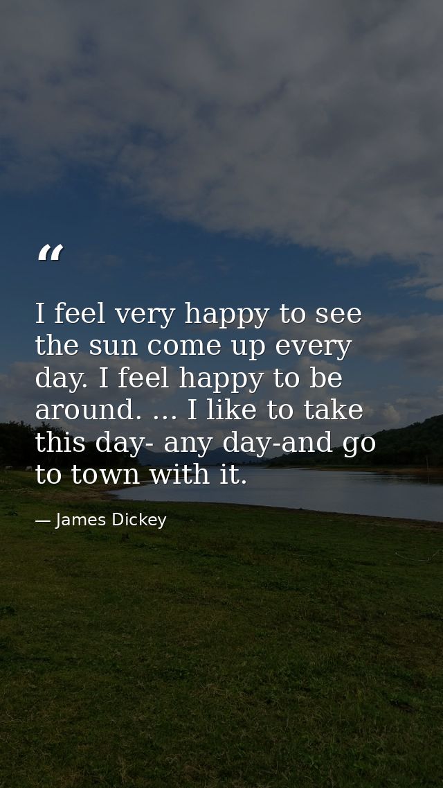I feel very happy to see the sun come up every day. I feel happy to be around. ... I like to take this day- any day-and  — James Dickey
