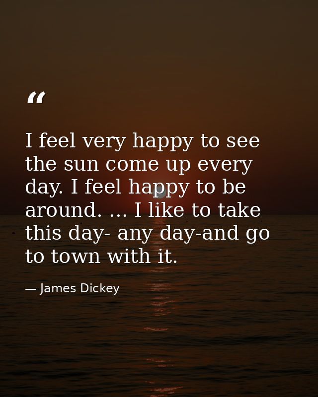 I feel very happy to see the sun come up every day. I feel happy to be around. ... I like to take this day- any day-and  — James Dickey
