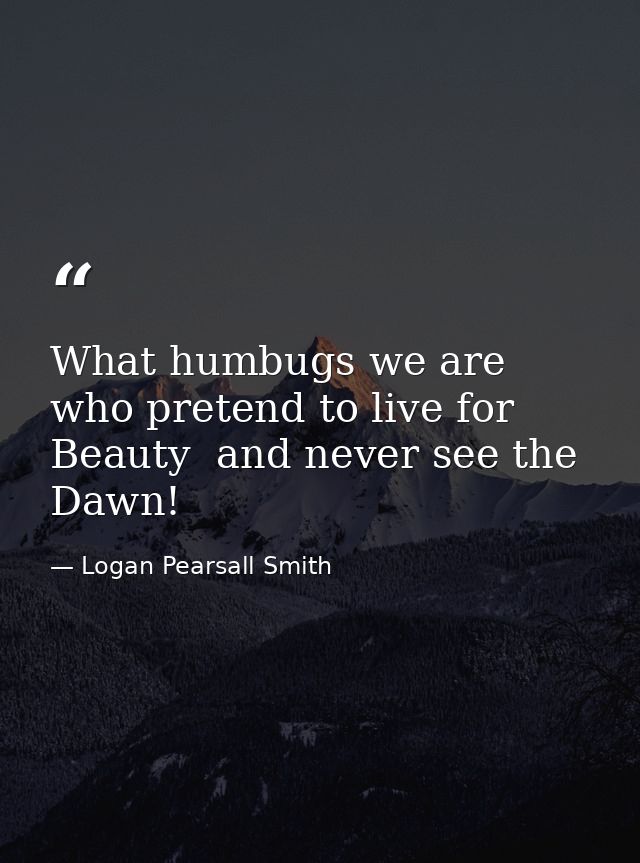 What humbugs we are  who pretend to live for Beauty  and never see the Dawn! — Logan Pearsall Smith