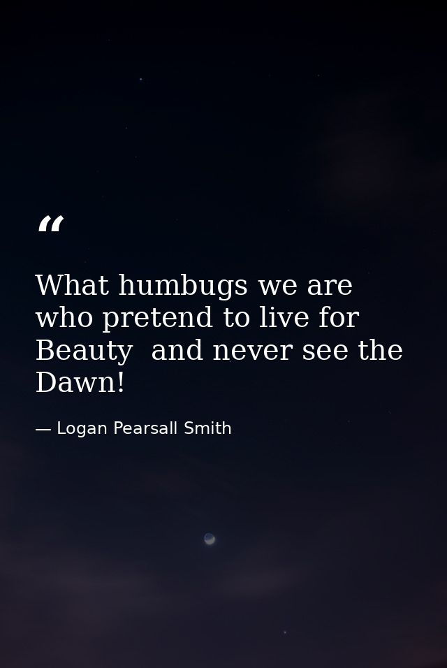 What humbugs we are  who pretend to live for Beauty  and never see the Dawn! — Logan Pearsall Smith