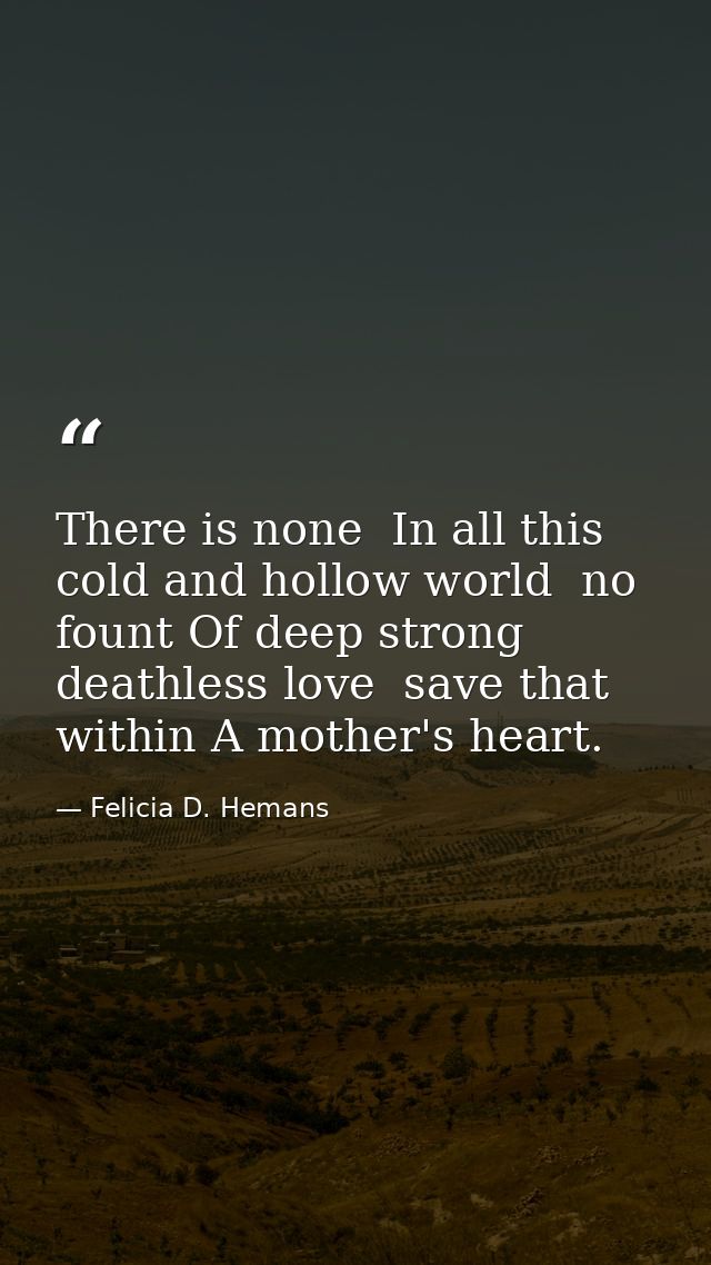 There is none  In all this cold and hollow world  no fount Of deep strong  deathless love  save that within A mother's h — Felicia D. Hemans