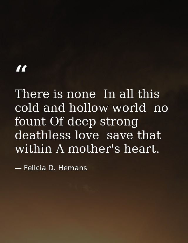 There is none  In all this cold and hollow world  no fount Of deep strong  deathless love  save that within A mother's h — Felicia D. Hemans