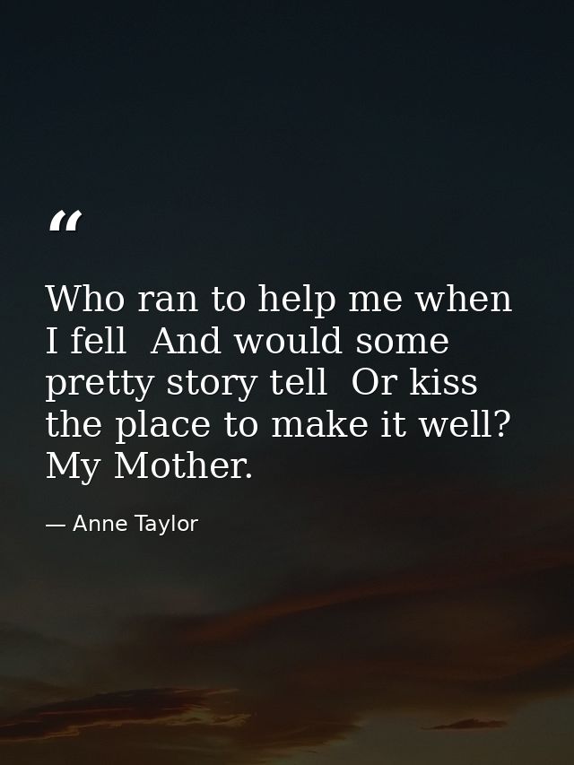 Who ran to help me when I fell  And would some pretty story tell  Or kiss the place to make it well? My Mother. — Anne Taylor