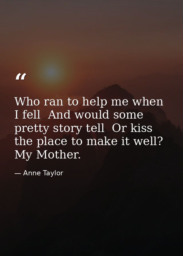 Who ran to help me when I fell  And would some pretty story tell  Or kiss the place to make it well? My Mother. — Anne Taylor