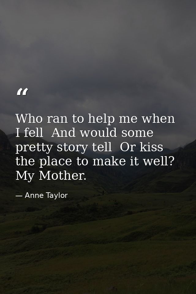 Who ran to help me when I fell  And would some pretty story tell  Or kiss the place to make it well? My Mother. — Anne Taylor