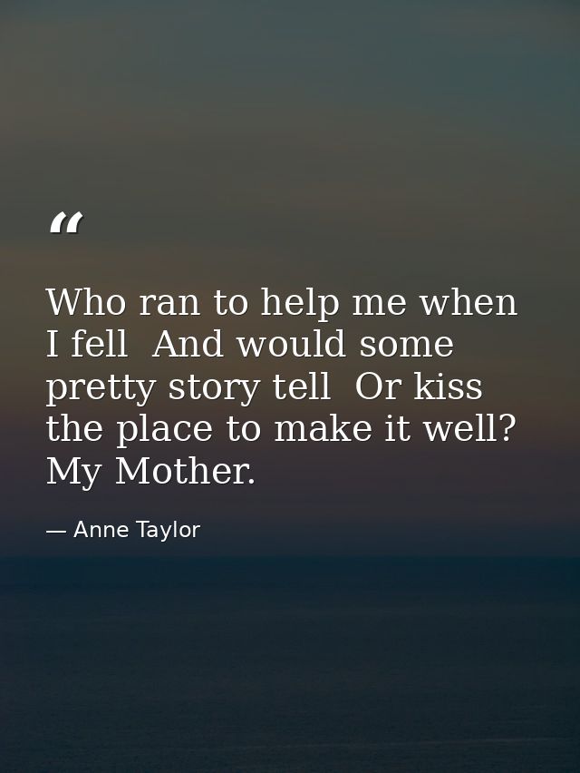 Who ran to help me when I fell  And would some pretty story tell  Or kiss the place to make it well? My Mother. — Anne Taylor