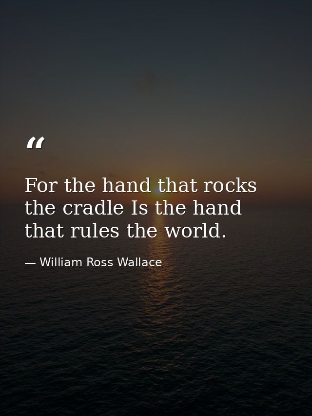 For the hand that rocks the cradle Is the hand that rules the world. — William Ross Wallace