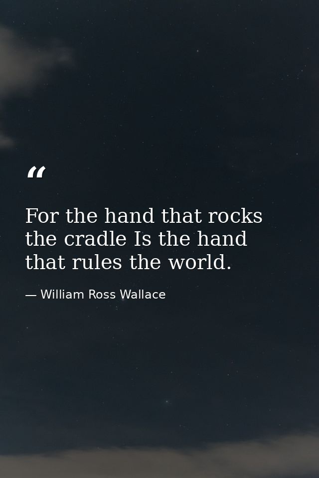 For the hand that rocks the cradle Is the hand that rules the world. — William Ross Wallace