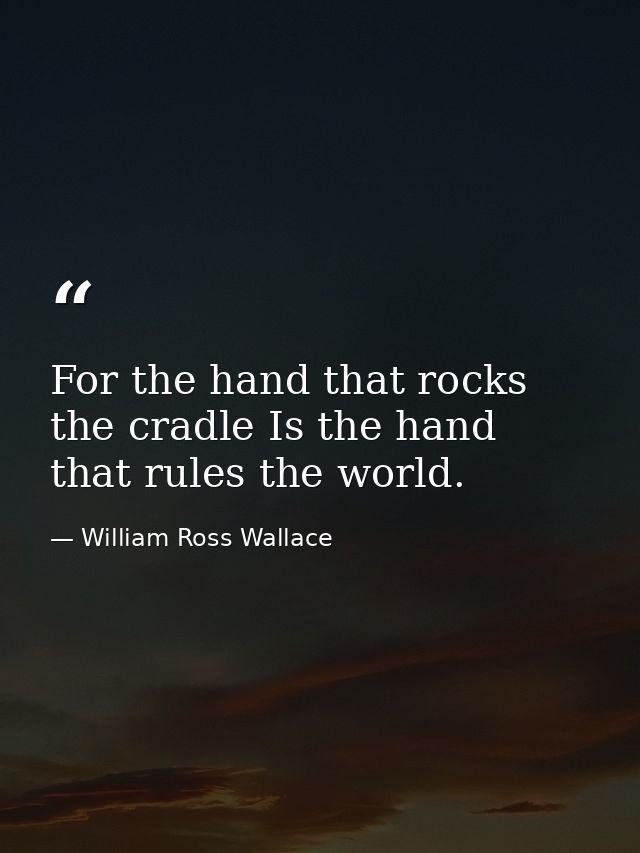 For the hand that rocks the cradle Is the hand that rules the world. — William Ross Wallace
