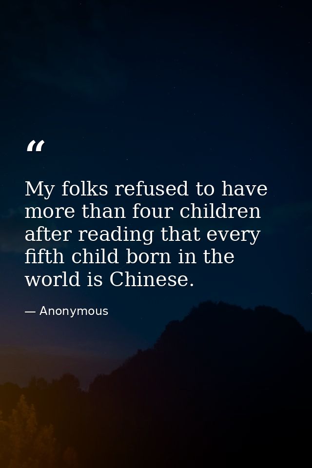 My folks refused to have more than four children after reading that every fifth child born in the world is Chinese. — Anonymous