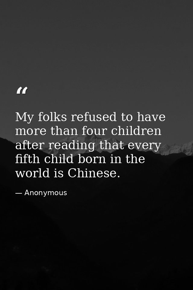 My folks refused to have more than four children after reading that every fifth child born in the world is Chinese. — Anonymous