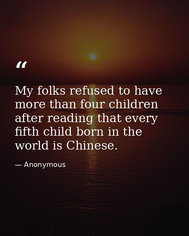 My folks refused to have more than four children after reading that every fifth child born in the world is Chinese. — Anonymous
