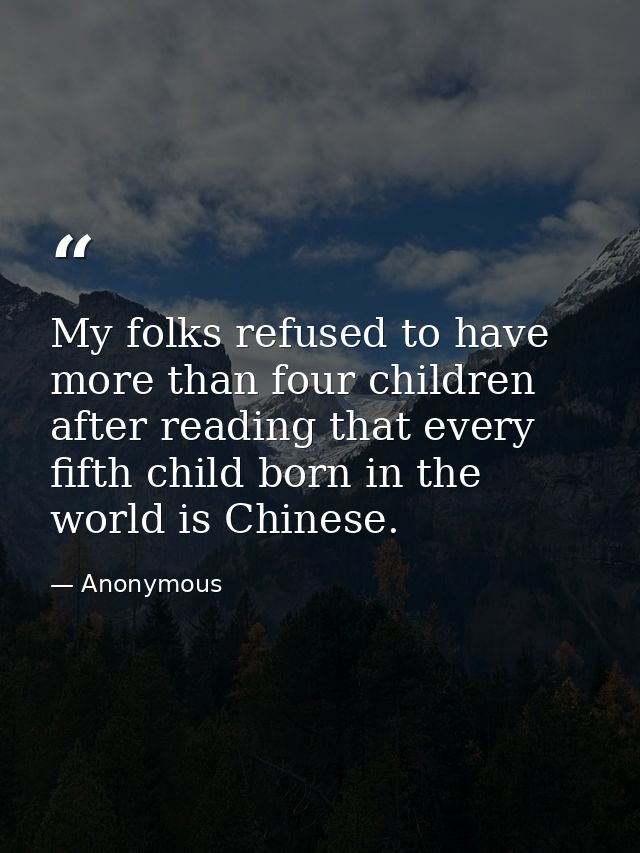 My folks refused to have more than four children after reading that every fifth child born in the world is Chinese. — Anonymous