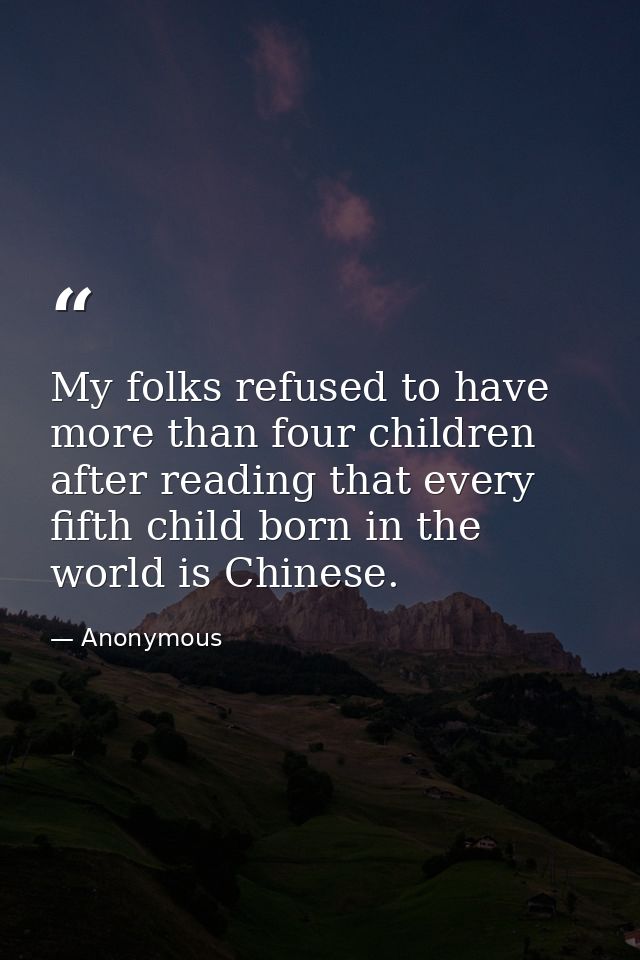 My folks refused to have more than four children after reading that every fifth child born in the world is Chinese. — Anonymous